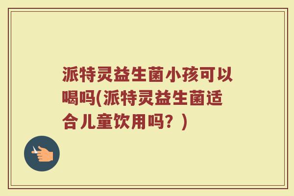 派特灵益生菌小孩可以喝吗(派特灵益生菌适合儿童饮用吗？)