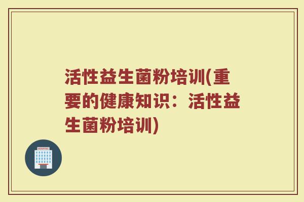 活性益生菌粉培训(重要的健康知识：活性益生菌粉培训)