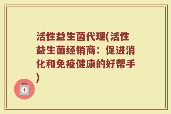 活性益生菌代理(活性益生菌经销商:促进消化和健康的好帮手) 活性益生菌代理(活性益生菌经销商:促进消化和健康的好帮手)