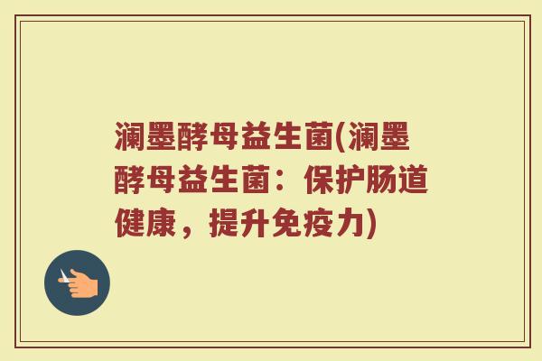 澜墨酵母益生菌(澜墨酵母益生菌：保护肠道健康，提升免疫力)