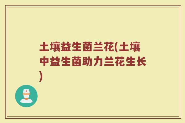 土壤益生菌兰花(土壤中益生菌助力兰花生长)