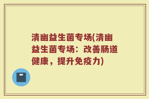 清幽益生菌专场(清幽益生菌专场：改善肠道健康，提升免疫力)