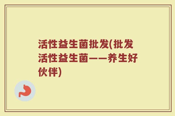 活性益生菌批发(批发活性益生菌——养生好伙伴)