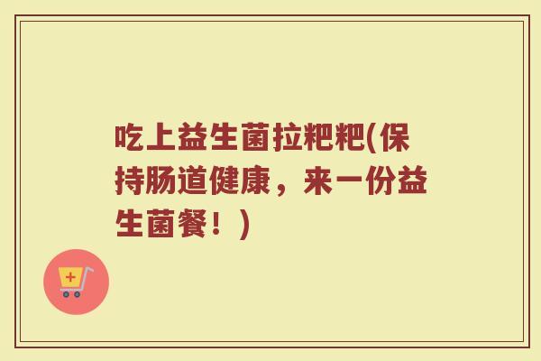 吃上益生菌拉粑粑(保持肠道健康，来一份益生菌餐！)