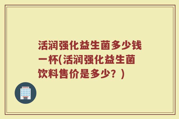 活润强化益生菌多少钱一杯(活润强化益生菌饮料售价是多少？)