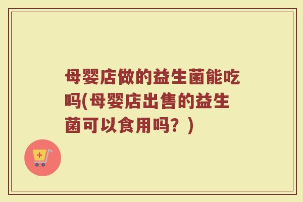 母婴店做的益生菌能吃吗(母婴店出售的益生菌可以食用吗？)