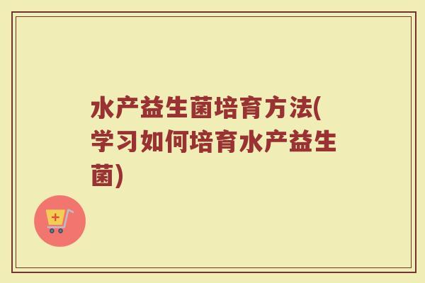 水产益生菌培育方法(学习如何培育水产益生菌) 水产益生菌培育方法(学习如何培育水产益生菌)