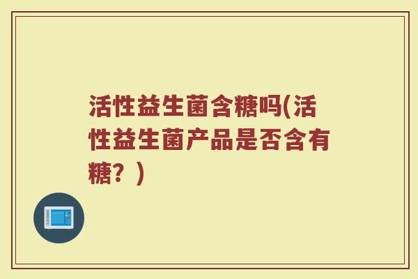 活性益生菌含糖吗(活性益生菌产品是否含有糖?) 活性益生菌含糖吗(活性益生菌产品是否含有糖?)