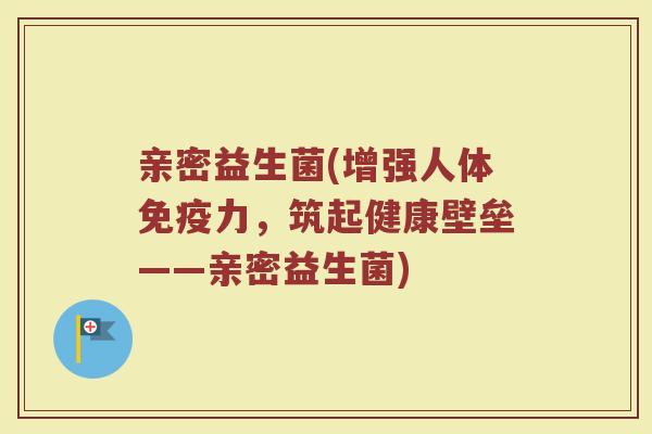 亲密益生菌(增强人体力,筑起健康壁垒——亲密益生菌) 亲密益生菌(增强人体力,筑起健康壁垒——亲密益生菌)