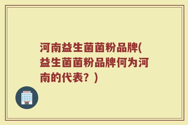 河南益生菌菌粉品牌(益生菌菌粉品牌何为河南的代表？)