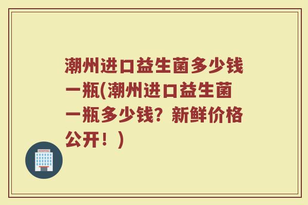 潮州进口益生菌多少钱一瓶(潮州进口益生菌一瓶多少钱?新鲜价格公开!) 潮州进口益生菌多少钱一瓶(潮州进口益生菌一瓶多少钱?新鲜价格公开!)