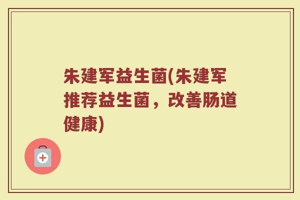 朱建军益生菌(朱建军推荐益生菌,改善肠道健康) 朱建军益生菌(朱建军推荐益生菌,改善肠道健康)