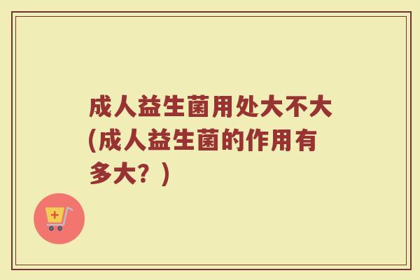 成人益生菌用处大不大(成人益生菌的作用有多大？)