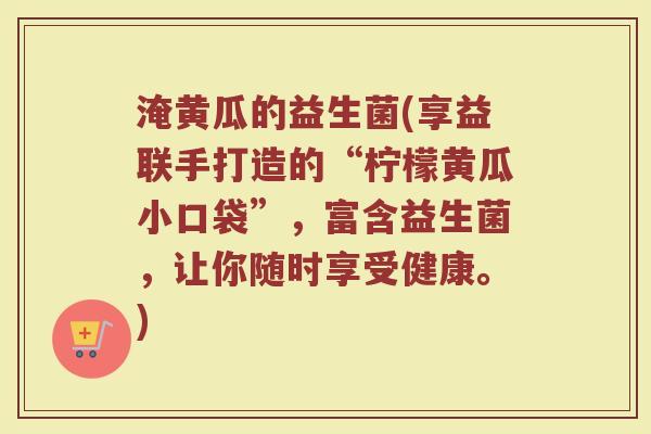 淹黄瓜的益生菌(享益联手打造的“柠檬黄瓜小口袋”，富含益生菌，让你随时享受健康。)