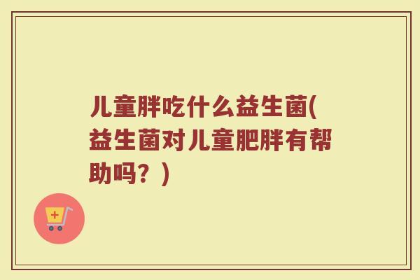儿童胖吃什么益生菌(益生菌对儿童肥胖有帮助吗？)