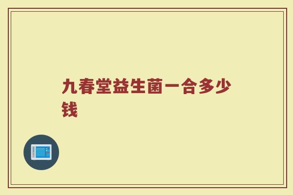九春堂益生菌一合多少钱 九春堂益生菌一合多少钱