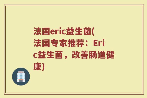 法国eric益生菌(法国专家推荐：Eric益生菌，改善肠道健康)