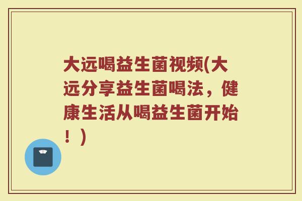 大远喝益生菌视频(大远分享益生菌喝法，健康生活从喝益生菌开始！)