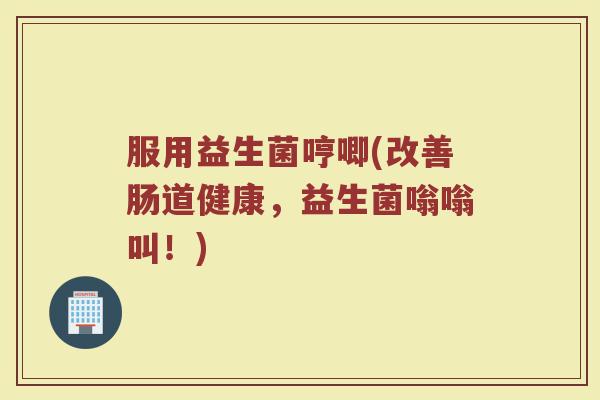 服用益生菌哼唧(改善肠道健康，益生菌嗡嗡叫！)