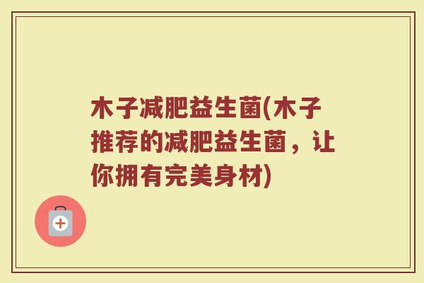 木子减肥益生菌(木子推荐的减肥益生菌，让你拥有完美身材)