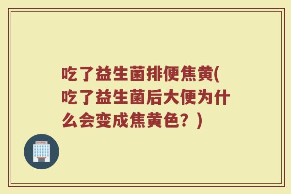 吃了益生菌排便焦黄(吃了益生菌后大便为什么会变成焦黄色？)