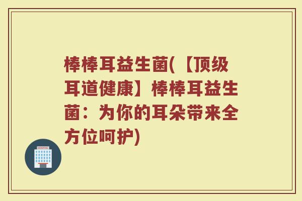 棒棒耳益生菌(【顶级耳道健康】棒棒耳益生菌：为你的耳朵带来全方位呵护)