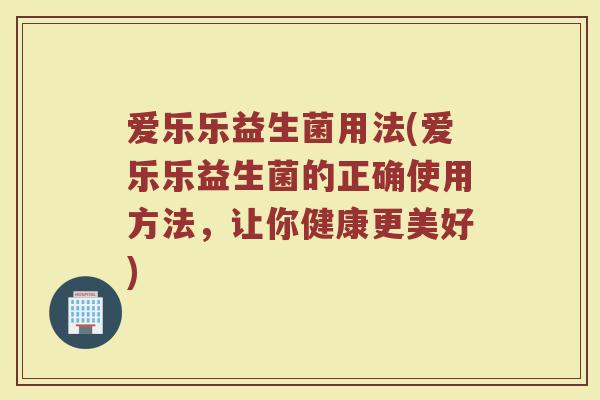 爱乐乐益生菌用法(爱乐乐益生菌的正确使用方法，让你健康更美好)
