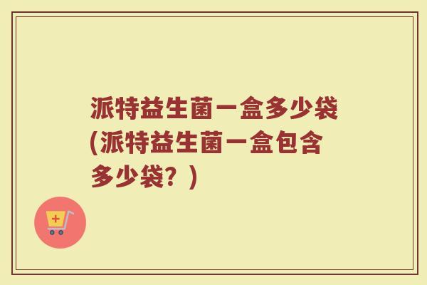 派特益生菌一盒多少袋(派特益生菌一盒包含多少袋?) 派特益生菌一盒多少袋(派特益生菌一盒包含多少袋?)