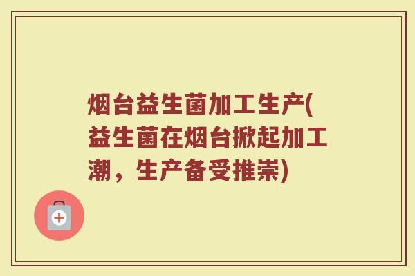 烟台益生菌加工生产(益生菌在烟台掀起加工潮，生产备受推崇)