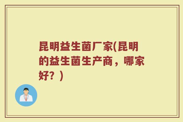 昆明益生菌厂家(昆明的益生菌生产商,哪家好?) 昆明益生菌厂家(昆明的益生菌生产商,哪家好?)