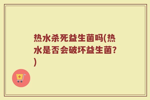 热水杀死益生菌吗(热水是否会破坏益生菌？)