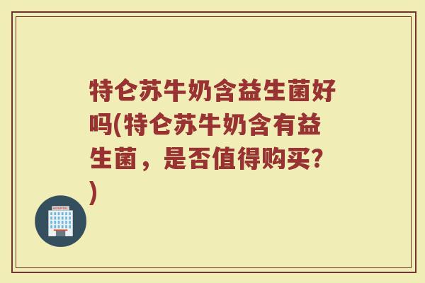 特仑苏牛奶含益生菌好吗(特仑苏牛奶含有益生菌，是否值得购买？)