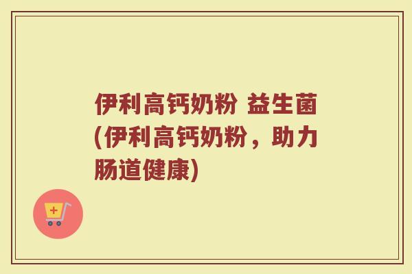 伊利高钙奶粉 益生菌(伊利高钙奶粉,助力肠道健康) 伊利高钙奶粉 益生菌(伊利高钙奶粉,助力肠道健康)