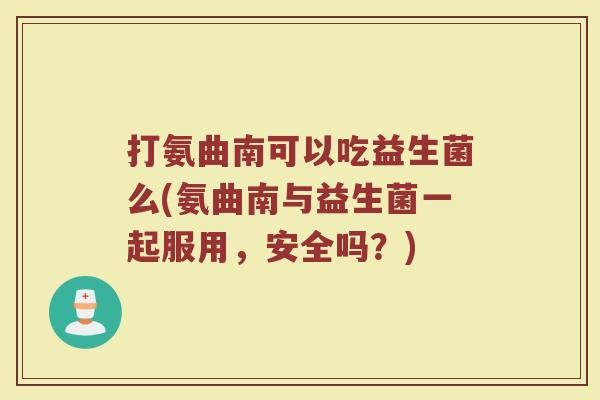 打氨曲南可以吃益生菌么(氨曲南与益生菌一起服用，安全吗？)