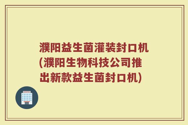 濮阳益生菌灌装封口机(濮阳生物科技公司推出新款益生菌封口机)