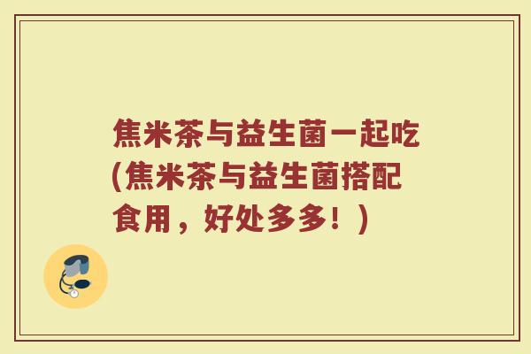 焦米茶与益生菌一起吃(焦米茶与益生菌搭配食用，好处多多！)