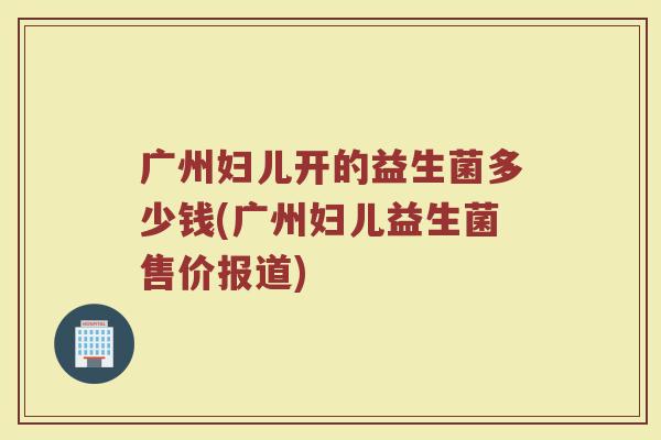 广州妇儿开的益生菌多少钱(广州妇儿益生菌售价报道)