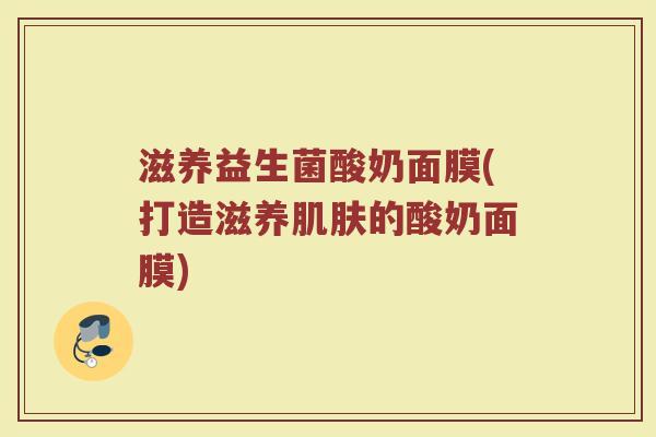 滋养益生菌酸奶面膜(打造滋养肌肤的酸奶面膜)