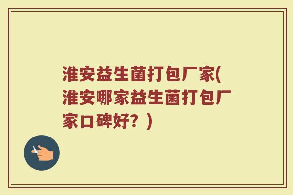 淮安益生菌打包厂家(淮安哪家益生菌打包厂家口碑好？)