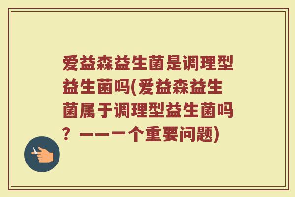 爱益森益生菌是调理型益生菌吗(爱益森益生菌属于调理型益生菌吗？——一个重要问题)