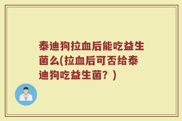 泰迪狗拉血后能吃益生菌么(拉血后可否给泰迪狗吃益生菌？)