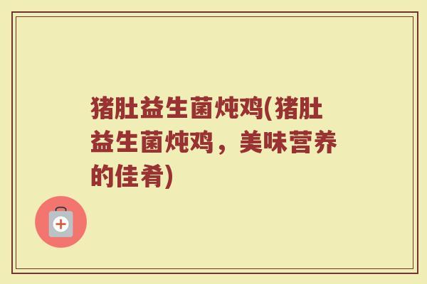 猪肚益生菌炖鸡(猪肚益生菌炖鸡,美味营养的佳肴) 猪肚益生菌炖鸡(猪肚益生菌炖鸡,美味营养的佳肴)
