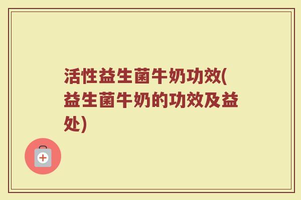 活性益生菌牛奶功效(益生菌牛奶的功效及益处)