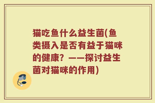 猫吃鱼什么益生菌(鱼类摄入是否有益于猫咪的健康？——探讨益生菌对猫咪的作用)
