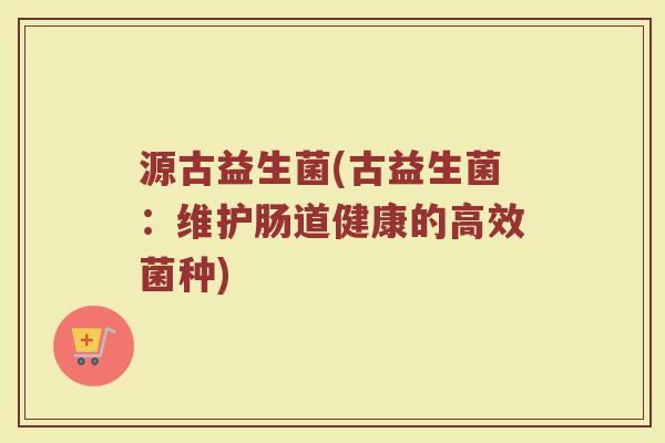 源古益生菌(古益生菌：维护肠道健康的高效菌种)