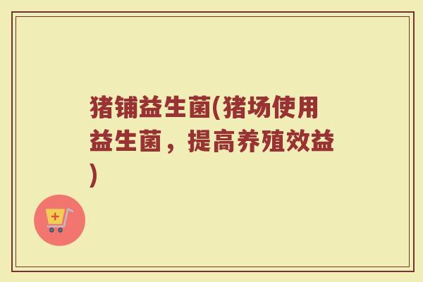 猪铺益生菌(猪场使用益生菌，提高养殖效益)