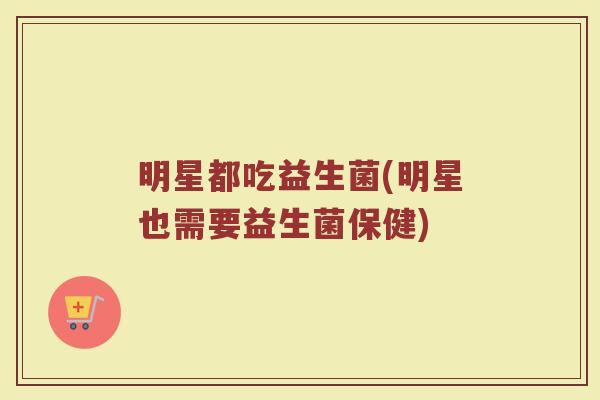 明星都吃益生菌(明星也需要益生菌保健)