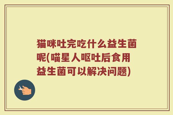 猫咪吐完吃什么益生菌呢(喵星人呕吐后食用益生菌可以解决问题)