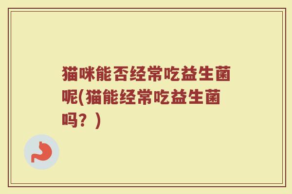 猫咪能否经常吃益生菌呢(猫能经常吃益生菌吗？)