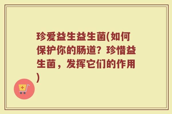 珍爱益生益生菌(如何保护你的肠道？珍惜益生菌，发挥它们的作用)